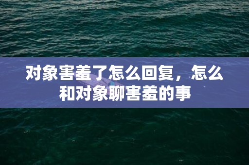 对象害羞了怎么回复，怎么和对象聊害羞的事