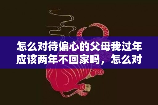 怎么对待偏心的父母我过年应该两年不回家吗，怎么对待偏心的父母呢