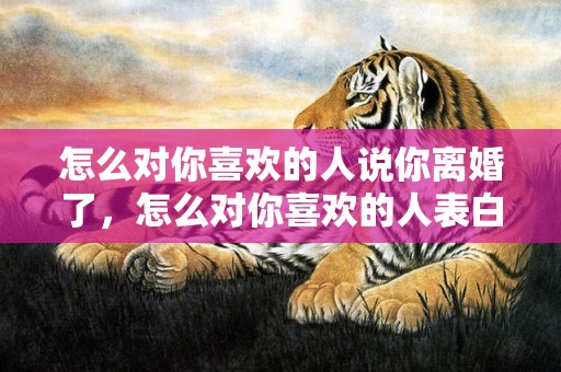 怎么对你喜欢的人说你离婚了，怎么对你喜欢的人表白