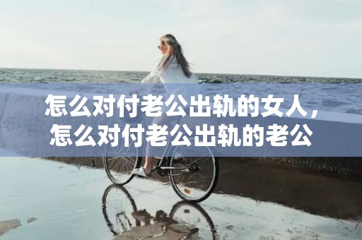 怎么对付老公出轨的女人，怎么对付老公出轨的老公