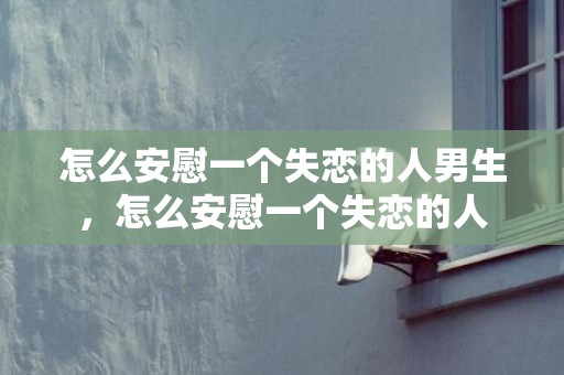 怎么安慰一个失恋的人男生，怎么安慰一个失恋的人