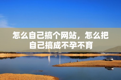 怎么自己搞个网站，怎么把自己搞成不孕不育