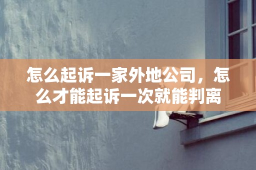 怎么起诉一家外地公司，怎么才能起诉一次就能判离