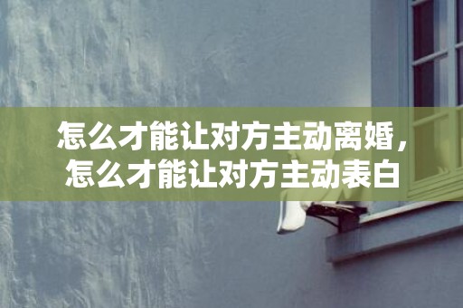 怎么才能让对方主动离婚，怎么才能让对方主动表白