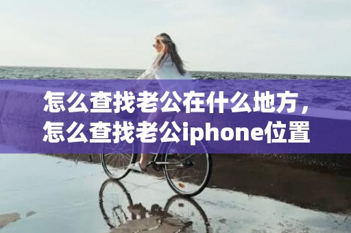 怎么查找老公在什么地方，怎么查找老公iphone位置