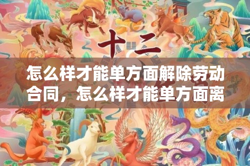 怎么样才能单方面解除劳动合同，怎么样才能单方面离婚