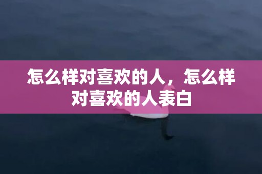 怎么样对喜欢的人，怎么样对喜欢的人表白
