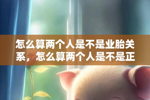 怎么算两个人是不是业胎关系，怎么算两个人是不是正缘