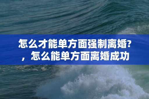 怎么才能单方面强制离婚?，怎么能单方面离婚成功