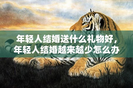 年轻人结婚送什么礼物好，年轻人结婚越来越少怎么办