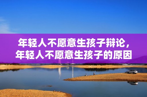 年轻人不愿意生孩子辩论，年轻人不愿意生孩子的原因