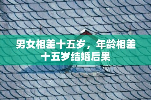 男女相差十五岁，年龄相差十五岁结婚后果