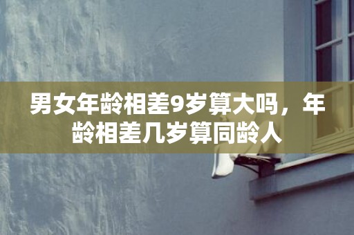 男女年龄相差9岁算大吗，年龄相差几岁算同龄人