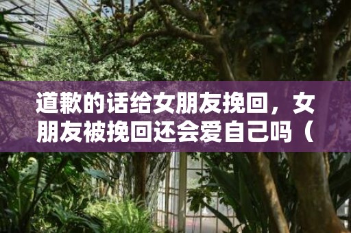 道歉的话给女朋友挽回，女朋友被挽回还会爱自己吗（如何挽回心爱的女朋友）