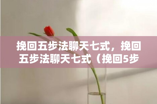 挽回五步法聊天七式，挽回五步法聊天七式（挽回5步法）