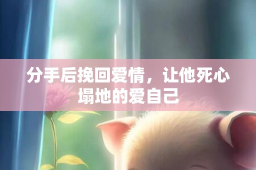 分手后挽回爱情，让他死心塌地的爱自己