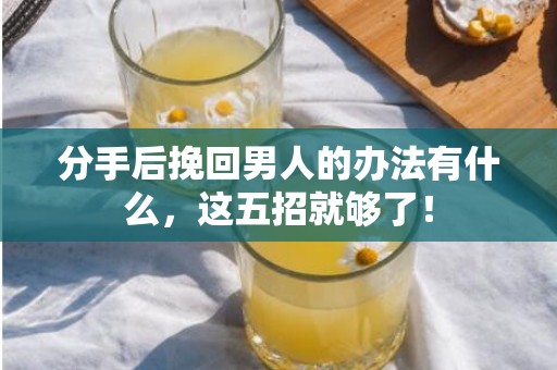分手后挽回男人的办法有什么，这五招就够了！