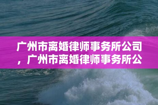 广州市离婚律师事务所公司，广州市离婚律师事务所公司