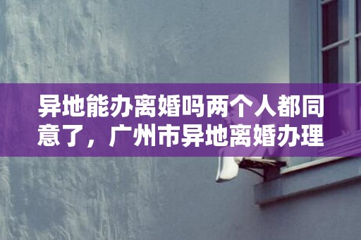 异地能办离婚吗两个人都同意了，广州市异地离婚办理处电话