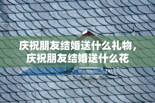 庆祝朋友结婚送什么礼物，庆祝朋友结婚送什么花