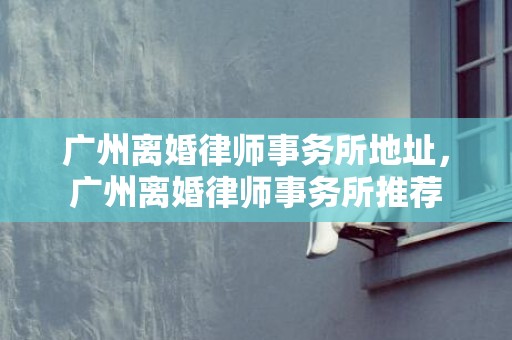 广州离婚律师事务所地址，广州离婚律师事务所推荐