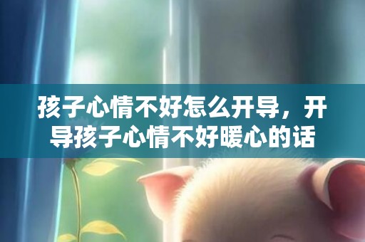 孩子心情不好怎么开导，开导孩子心情不好暖心的话