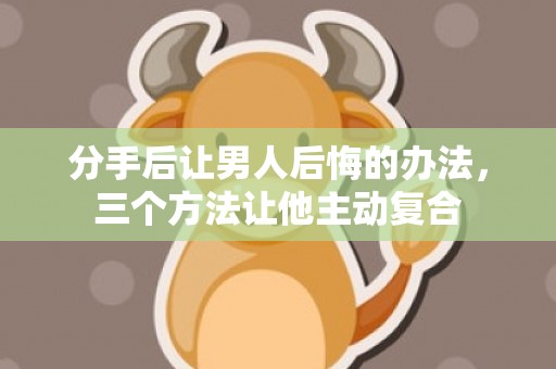 分手后让男人后悔的办法，三个方法让他主动复合