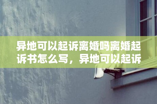 异地可以起诉离婚吗离婚起诉书怎么写，异地可以起诉离婚手续吗