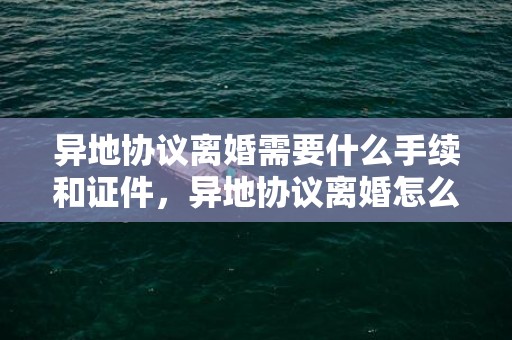 异地协议离婚需要什么手续和证件，异地协议离婚怎么办理