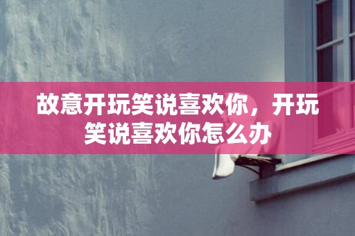 故意开玩笑说喜欢你，开玩笑说喜欢你怎么办