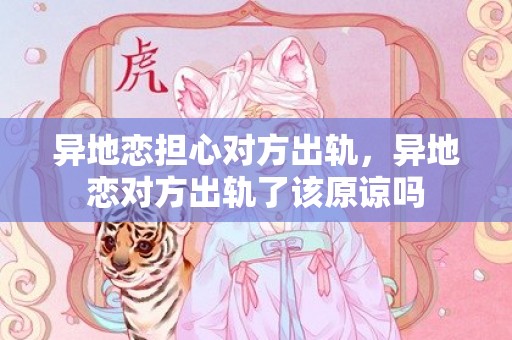 异地恋担心对方出轨，异地恋对方出轨了该原谅吗