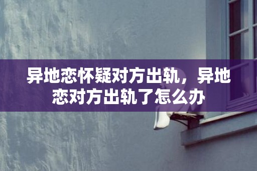 异地恋怀疑对方出轨，异地恋对方出轨了怎么办