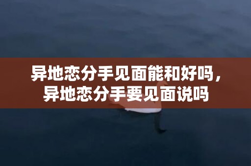 异地恋分手见面能和好吗，异地恋分手要见面说吗