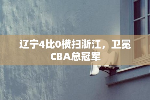 辽宁4比0横扫浙江，卫冕CBA总冠军