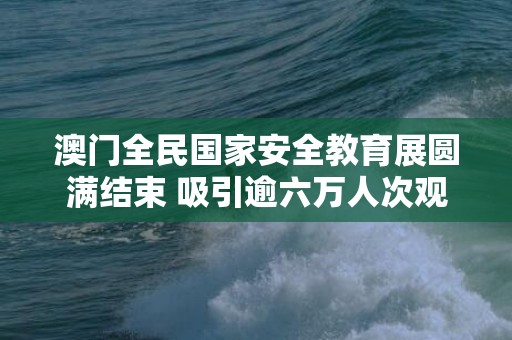 澳门全民国家安全教育展圆满结束 吸引逾六万人次观展