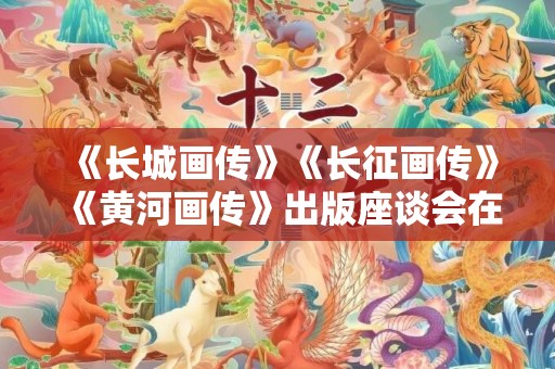 《长城画传》《长征画传》《黄河画传》出版座谈会在北京举行
