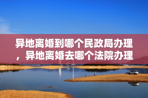 异地离婚到哪个民政局办理，异地离婚去哪个法院办理