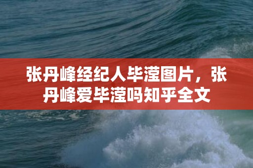 张丹峰经纪人毕滢图片，张丹峰爱毕滢吗知乎全文