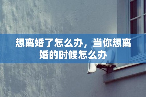 想离婚了怎么办，当你想离婚的时候怎么办