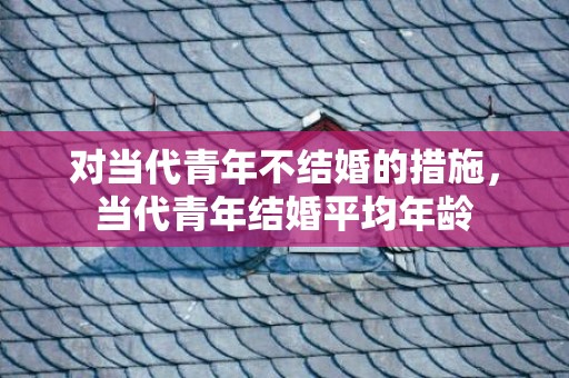 对当代青年不结婚的措施，当代青年结婚平均年龄