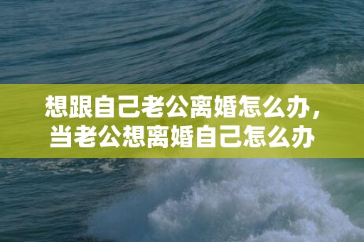 想跟自己老公离婚怎么办，当老公想离婚自己怎么办