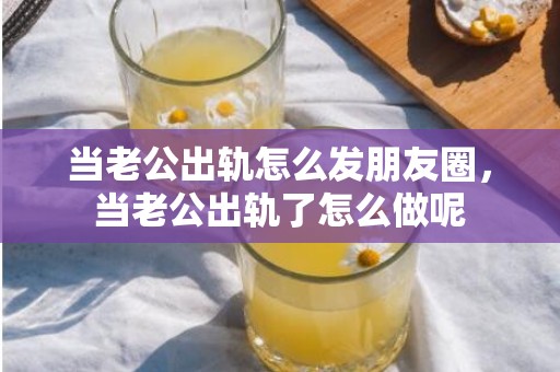 当老公出轨怎么发朋友圈，当老公出轨了怎么做呢