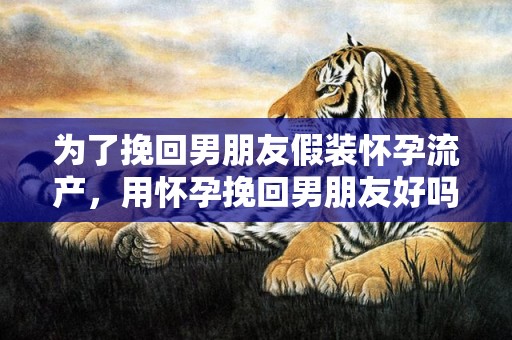 为了挽回男朋友假装怀孕流产，用怀孕挽回男朋友好吗（如果怀孕了男朋友会怎么样）