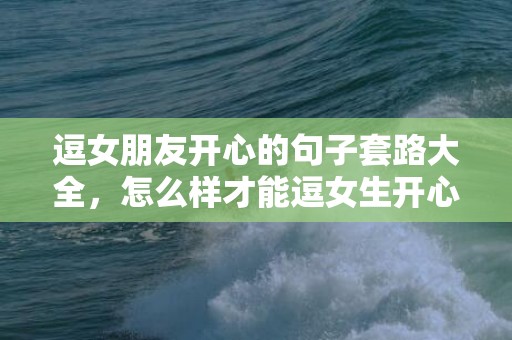 逗女朋友开心的句子套路大全，怎么样才能逗女生开心句子合集