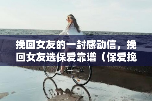 挽回女友的一封感动信，挽回女友选保爱靠谱（保爱挽回成功率）