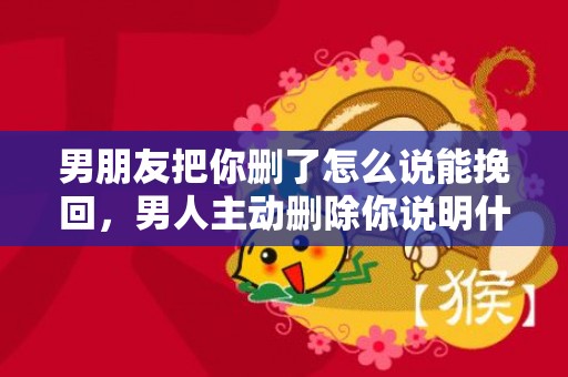 男朋友把你删了怎么说能挽回，男人主动删除你说明什么
