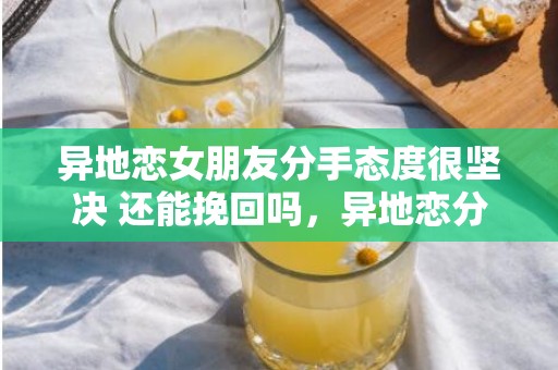 异地恋女朋友分手态度很坚决 还能挽回吗，异地恋分手挽回要做什么（异地恋分手挽回要做什么事情）