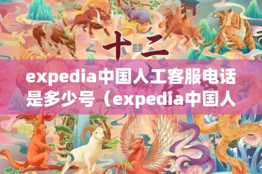 expedia中国人工客服电话是多少号（expedia中国人工客服电话是多少）