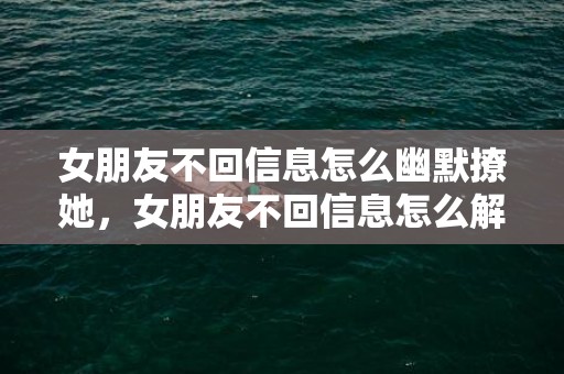 女朋友不回信息怎么幽默撩她，女朋友不回信息怎么解决，女人不回消息聪明男人如何处理