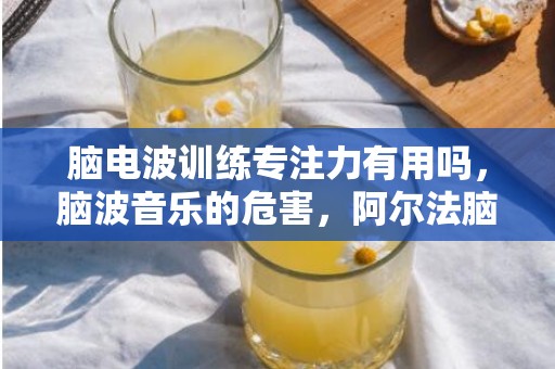 脑电波训练专注力有用吗，脑波音乐的危害，阿尔法脑波真的可以提高记忆力吗